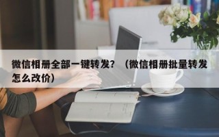 微信相册全部一键转发？（微信相册批量转发怎么改价）