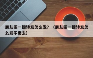 朋友圈一键转发怎么发？（朋友圈一键转发怎么发不出去）