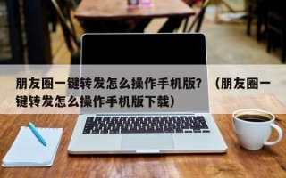 朋友圈一键转发怎么操作手机版？（朋友圈一键转发怎么操作手机版下载）