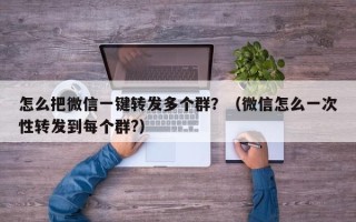 怎么把微信一键转发多个群？（微信怎么一次性转发到每个群?）