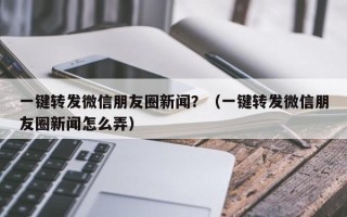 一键转发微信朋友圈新闻？（一键转发微信朋友圈新闻怎么弄）