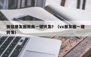 微信朋友圈微商一键转发？（vx朋友圈一键转发）