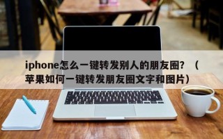 iphone怎么一键转发别人的朋友圈？（苹果如何一键转发朋友圈文字和图片）