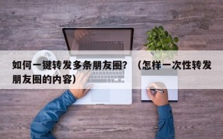 如何一键转发多条朋友圈？（怎样一次性转发朋友圈的内容）