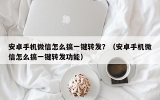 安卓手机微信怎么搞一键转发？（安卓手机微信怎么搞一键转发功能）