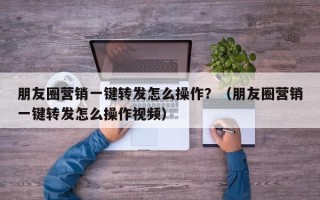 朋友圈营销一键转发怎么操作？（朋友圈营销一键转发怎么操作视频）