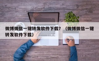 微博微信一键转发软件下载？（微博微信一键转发软件下载）