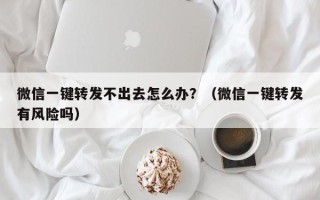 微信一键转发不出去怎么办？（微信一键转发有风险吗）