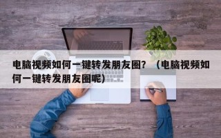 电脑视频如何一键转发朋友圈？（电脑视频如何一键转发朋友圈呢）