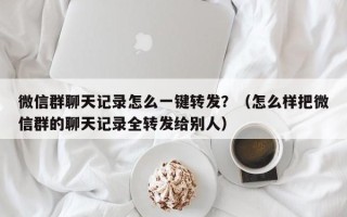 微信群聊天记录怎么一键转发？（怎么样把微信群的聊天记录全转发给别人）