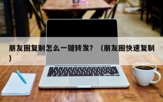 朋友圈复制怎么一键转发？（朋友圈快速复制）