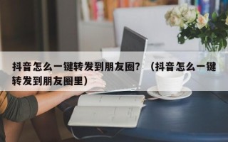 抖音怎么一键转发到朋友圈？（抖音怎么一键转发到朋友圈里）