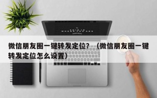 微信朋友圈一键转发定位？（微信朋友圈一键转发定位怎么设置）