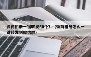 微商相册一键转发50个？（微商相册怎么一键转发到微信群）