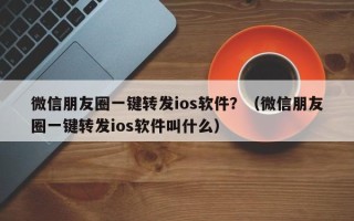 微信朋友圈一键转发ios软件？（微信朋友圈一键转发ios软件叫什么）