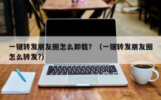 一键转发朋友圈怎么卸载？（一键转发朋友圈怎么转发?）