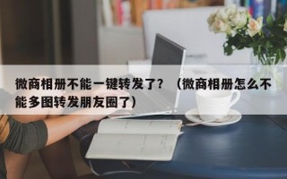 微商相册不能一键转发了？（微商相册怎么不能多图转发朋友圈了）