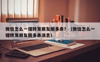 微信怎么一键转发朋友圈多条？（微信怎么一键转发朋友圈多条消息）