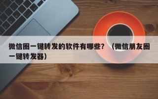 微信圈一键转发的软件有哪些？（微信朋友圈一键转发器）