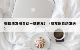 微信朋友圈自动一键转发？（朋友圈自动发送）