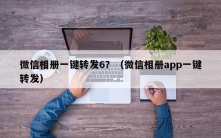 微信相册一键转发6？（微信相册app一键转发）