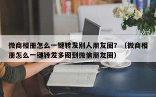 微商相册怎么一键转发别人朋友圈？（微商相册怎么一键转发多图到微信朋友圈）