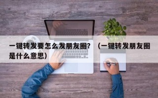 一键转发要怎么发朋友圈？（一键转发朋友圈是什么意思）