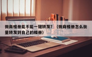 微商相册能不能一键转发？（微商相册怎么批量转发到自己的相册）