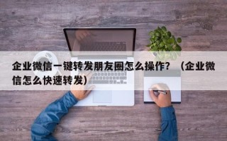 企业微信一键转发朋友圈怎么操作？（企业微信怎么快速转发）