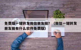 免费版一键转发微信朋友圈？（微信一键转发朋友圈有什么软件免费版）