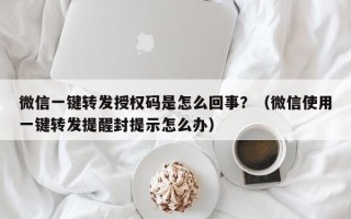 微信一键转发授权码是怎么回事？（微信使用一键转发提醒封提示怎么办）