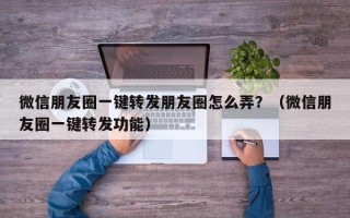 微信朋友圈一键转发朋友圈怎么弄？（微信朋友圈一键转发功能）