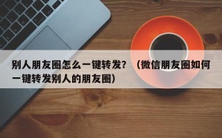 别人朋友圈怎么一键转发？（微信朋友圈如何一键转发别人的朋友圈）