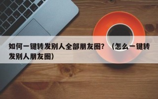 如何一键转发别人全部朋友圈？（怎么一键转发别人朋友圈）