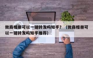 微商相册可以一键转发吗知乎？（微商相册可以一键转发吗知乎推荐）