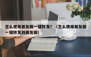 怎么使用朋友圈一键转发？（怎么使用朋友圈一键转发到朋友圈）