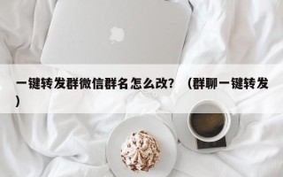 一键转发群微信群名怎么改？（群聊一键转发）