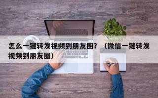 怎么一键转发视频到朋友圈？（微信一键转发视频到朋友圈）