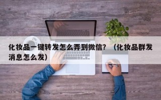 化妆品一键转发怎么弄到微信？（化妆品群发消息怎么发）