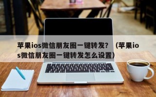 苹果ios微信朋友圈一键转发？（苹果ios微信朋友圈一键转发怎么设置）