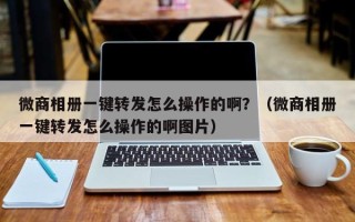 微商相册一键转发怎么操作的啊？（微商相册一键转发怎么操作的啊图片）