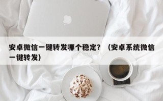 安卓微信一键转发哪个稳定？（安卓系统微信一键转发）