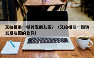 又拍相册一键转发朋友圈？（又拍相册一键转发朋友圈的软件）