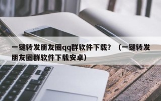 一键转发朋友圈qq群软件下载？（一键转发朋友圈群软件下载安卓）