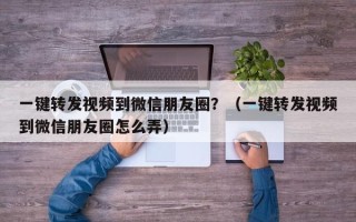 一键转发视频到微信朋友圈？（一键转发视频到微信朋友圈怎么弄）