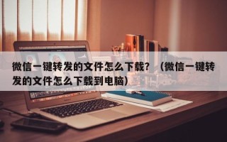 微信一键转发的文件怎么下载？（微信一键转发的文件怎么下载到电脑）