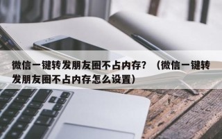 微信一键转发朋友圈不占内存？（微信一键转发朋友圈不占内存怎么设置）