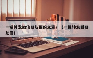 一键转发微信朋友圈的文章？（一键转发到朋友圈）