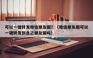 可以一键转发微信朋友圈？（微信朋友圈可以一键转发到自己朋友圈吗）