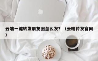 云端一键转发朋友圈怎么发？（云端转发官网）